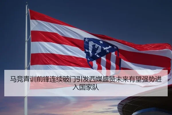 马竞青训前锋连续破门引发西媒盛赞未来有望强势进入国家队