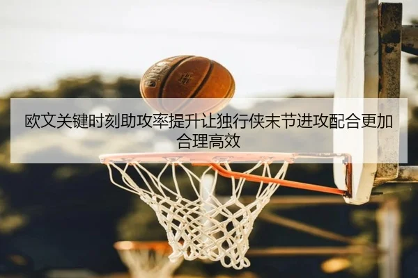 欧文关键时刻助攻率提升让独行侠末节进攻配合更加合理高效