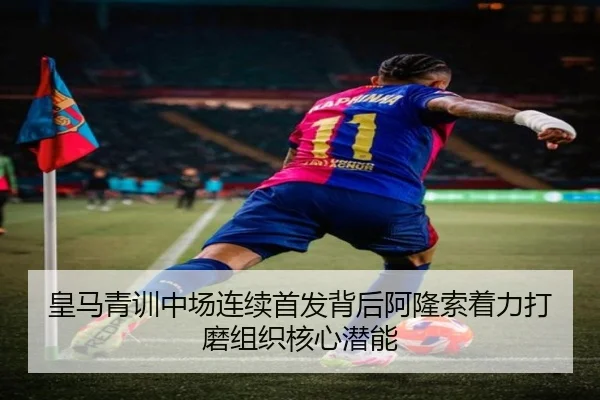 皇马青训中场连续首发背后阿隆索着力打磨组织核心潜能